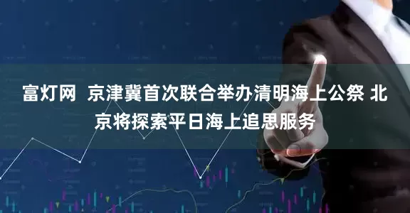 富灯网  京津冀首次联合举办清明海上公祭 北京将探索平日海上追思服务