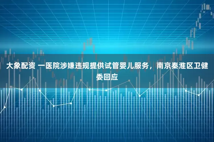 大象配资 一医院涉嫌违规提供试管婴儿服务，南京秦淮区卫健委回应
