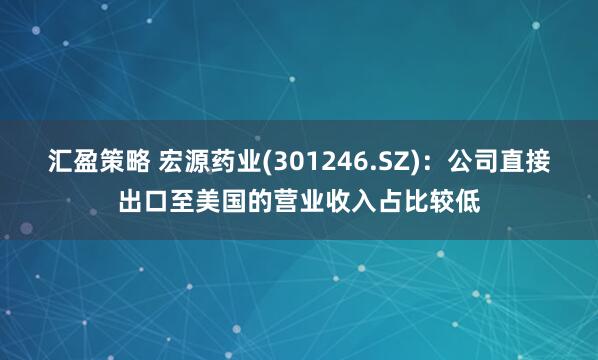 汇盈策略 宏源药业(301246.SZ)：公司直接出口至美国的营业收入占比较低