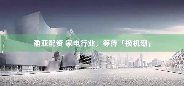 盈亚配资 家电行业，等待「换机潮」