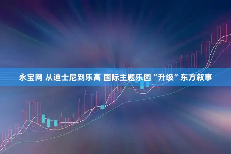 永宝网 从迪士尼到乐高 国际主题乐园“升级”东方叙事
