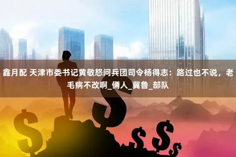 鑫月配 天津市委书记黄敬怒问兵团司令杨得志：路过也不说，老毛病不改啊_俩人_冀鲁_部队