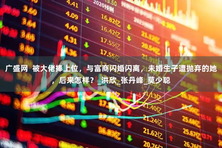 广盛网  被大佬捧上位，与富商闪婚闪离，未婚生子遭抛弃的她，后来怎样？_洪欣_张丹峰_莫少聪