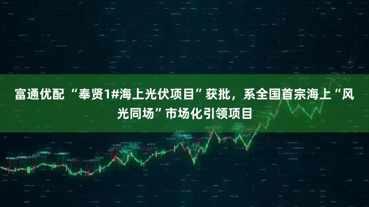富通优配 “奉贤1#海上光伏项目”获批，系全国首宗海上“风光同场”市场化引领项目