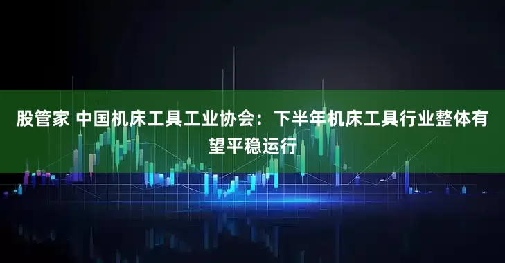 股管家 中国机床工具工业协会：下半年机床工具行业整体有望平稳运行