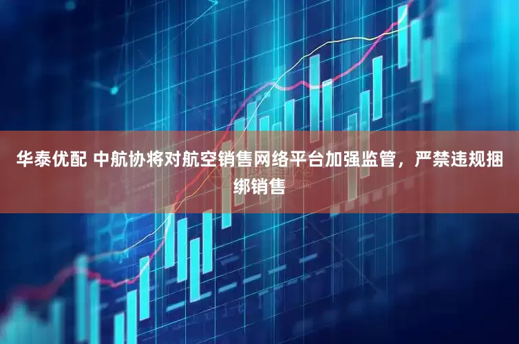 华泰优配 中航协将对航空销售网络平台加强监管，严禁违规捆绑销售