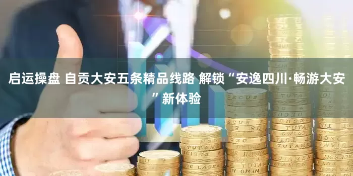 启运操盘 自贡大安五条精品线路 解锁“安逸四川·畅游大安”新体验