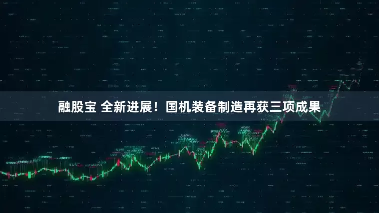 融股宝 全新进展！国机装备制造再获三项成果
