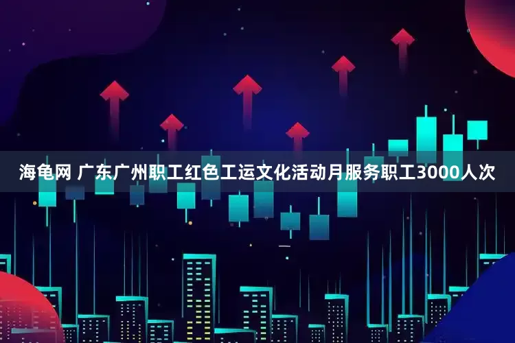 海龟网 广东广州职工红色工运文化活动月服务职工3000人次