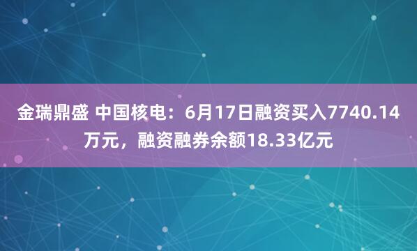 金瑞鼎盛 中国核电：6月17日融资买入7740.14万元，融资融券余额18.33亿元