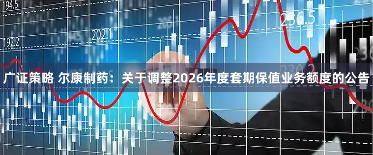 广证策略 尔康制药：关于调整2026年度套期保值业务额度的公告