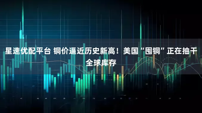 星速优配平台 铜价逼近历史新高！美国“囤铜”正在抽干全球库存